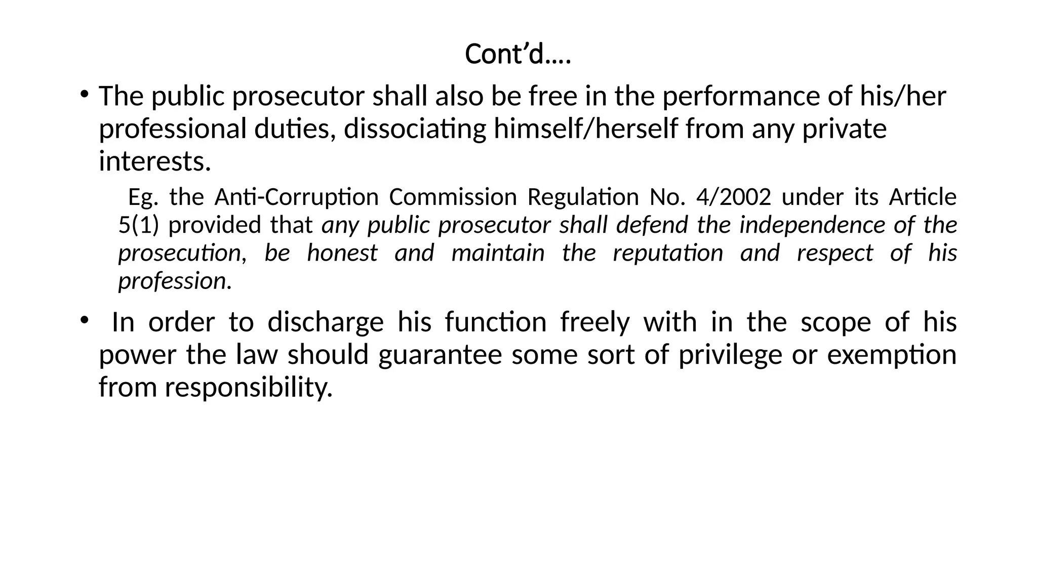 Cont’d….
• The public prosecutor shall also be free in the performance of his/her
professional duties, dissociating himself/herself from any private
interests.
Eg. the Anti-Corruption Commission Regulation No. 4/2002 under its Article
5(1) provided that any public prosecutor shall defend the independence of the
prosecution, be honest and maintain the reputation and respect of his
profession.
• In order to discharge his function freely with in the scope of his
power the law should guarantee some sort of privilege or exemption
from responsibility.
 