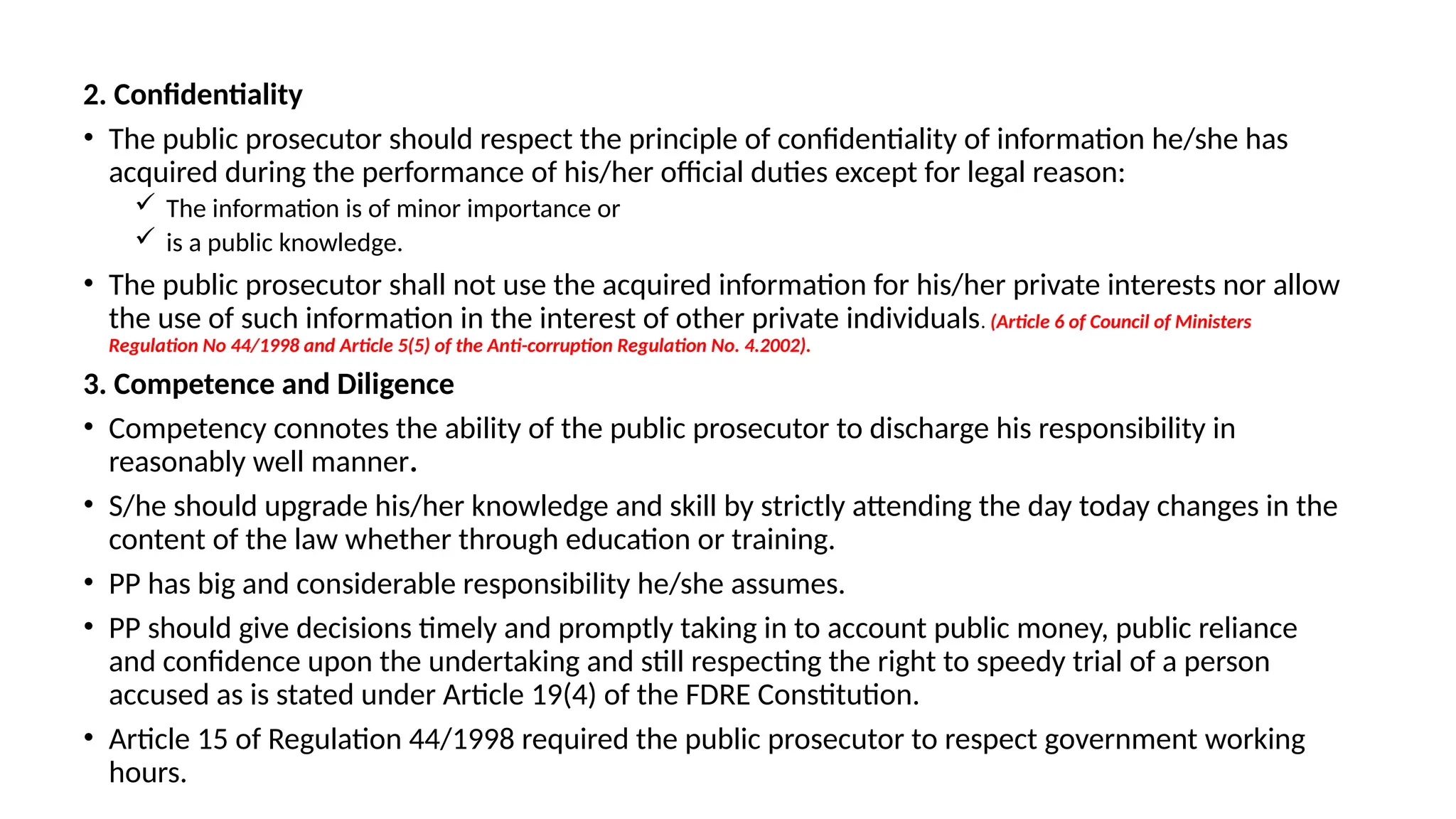 2. Confidentiality
• The public prosecutor should respect the principle of confidentiality of information he/she has
acquired during the performance of his/her official duties except for legal reason:
 The information is of minor importance or
 is a public knowledge.
• The public prosecutor shall not use the acquired information for his/her private interests nor allow
the use of such information in the interest of other private individuals. (Article 6 of Council of Ministers
Regulation No 44/1998 and Article 5(5) of the Anti-corruption Regulation No. 4.2002).
3. Competence and Diligence
• Competency connotes the ability of the public prosecutor to discharge his responsibility in
reasonably well manner.
• S/he should upgrade his/her knowledge and skill by strictly attending the day today changes in the
content of the law whether through education or training.
• PP has big and considerable responsibility he/she assumes.
• PP should give decisions timely and promptly taking in to account public money, public reliance
and confidence upon the undertaking and still respecting the right to speedy trial of a person
accused as is stated under Article 19(4) of the FDRE Constitution.
• Article 15 of Regulation 44/1998 required the public prosecutor to respect government working
hours.
 