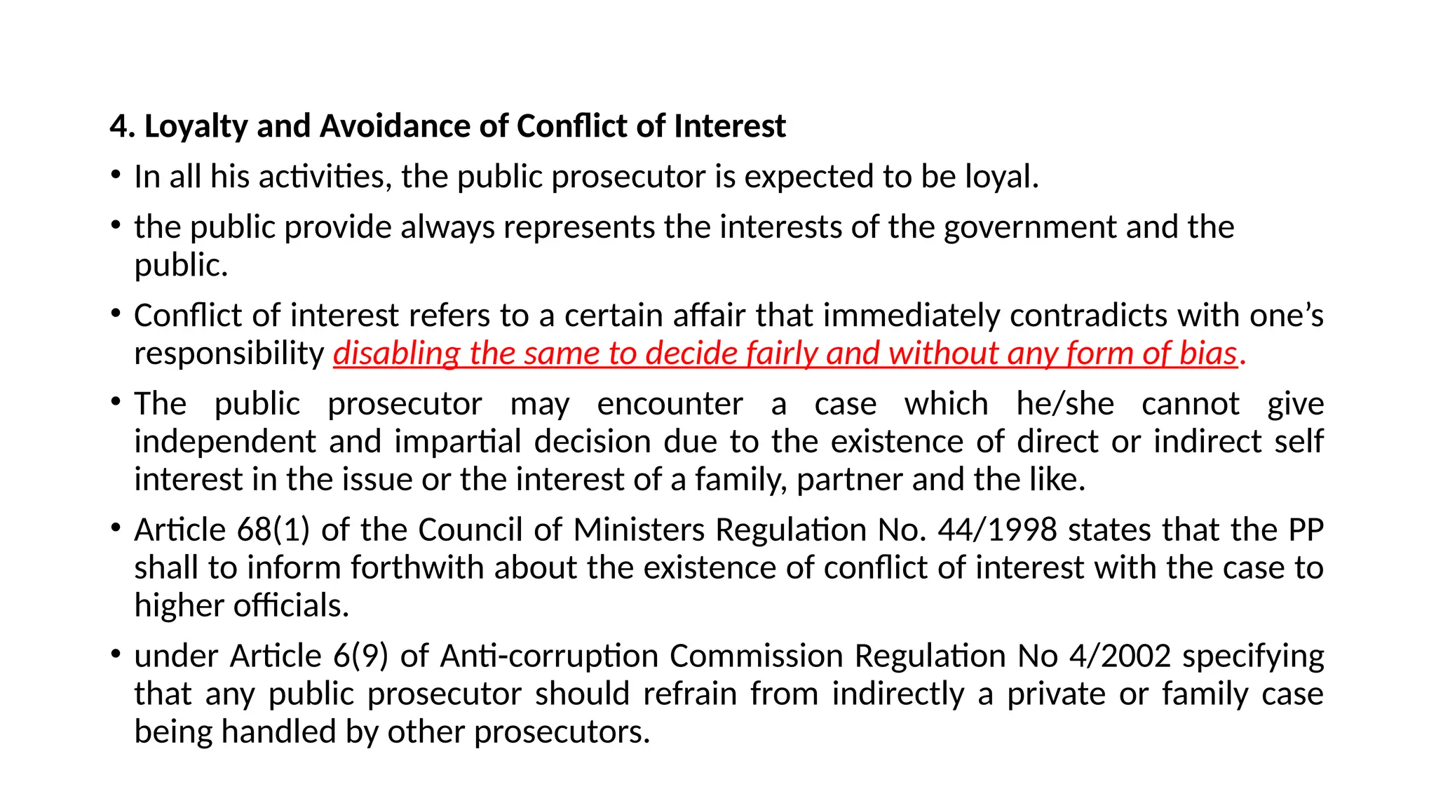 4. Loyalty and Avoidance of Conflict of Interest
• In all his activities, the public prosecutor is expected to be loyal.
• the public provide always represents the interests of the government and the
public.
• Conflict of interest refers to a certain affair that immediately contradicts with one’s
responsibility disabling the same to decide fairly and without any form of bias.
• The public prosecutor may encounter a case which he/she cannot give
independent and impartial decision due to the existence of direct or indirect self
interest in the issue or the interest of a family, partner and the like.
• Article 68(1) of the Council of Ministers Regulation No. 44/1998 states that the PP
shall to inform forthwith about the existence of conflict of interest with the case to
higher officials.
• under Article 6(9) of Anti-corruption Commission Regulation No 4/2002 specifying
that any public prosecutor should refrain from indirectly a private or family case
being handled by other prosecutors.
 