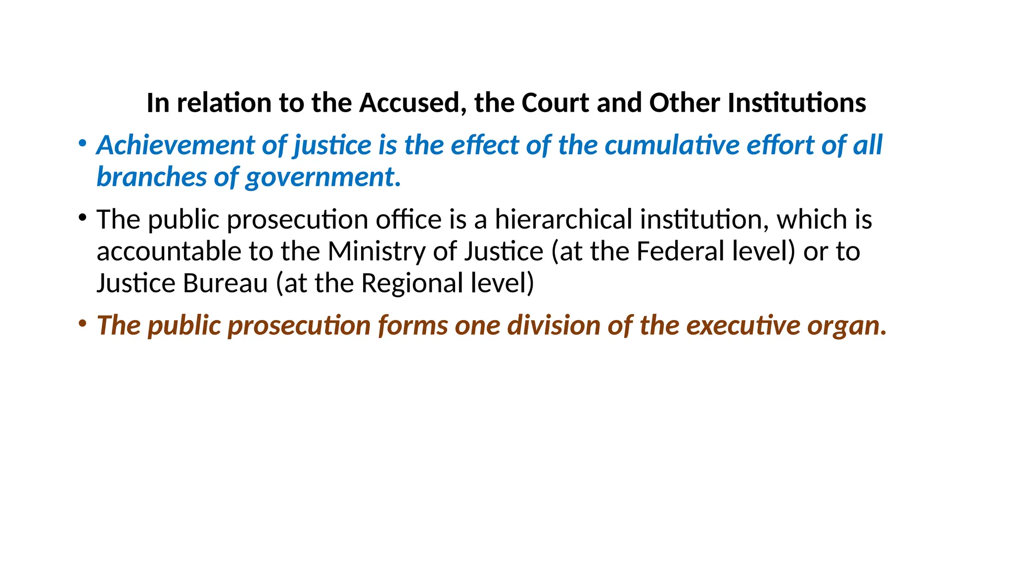 In relation to the Accused, the Court and Other Institutions
• Achievement of justice is the effect of the cumulative effort of all
branches of government.
• The public prosecution office is a hierarchical institution, which is
accountable to the Ministry of Justice (at the Federal level) or to
Justice Bureau (at the Regional level)
• The public prosecution forms one division of the executive organ.
 