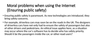 Moral problems when using the Internet
(Ensuring public safety)
• Ensuring public safety is paramount. As new technologies are introduced, they
bring safety concerns.
• For example, driverless cars may soon be on the roads in the UK. The designers
of driverless cars have not only had to ensure the safety of passengers but also
of other drivers and pedestrians. An ethical issue applies here, as a situation
may occur where the car's software has to decide who has safety priority.
Should it be the passengers inside the car, or other road users?
 