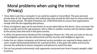 Moral problems when using the Internet
(Privacy)
• Once data is put into a computer it can easily be copied or transmitted. This puts personal
private data at risk. Organisations that hold private data should do their best to ensure that such
data remains private. The Data Protection Act 1998/2018 exists to ensure that organisations
comply with the law regarding data privacy.
• Many smartphone apps ask for permission to access data held on the device. Once accessed, this
data is usually sent to the app producer, who is often in another country and not always subject
to the privacy laws that exist in the given country.
• In 2016, the government introduced the Investigatory Powers Act. This sets out rules on the use
of investigatory powers by law enforcement and the security and intelligence agencies.
• Under the act, phone companies and internet service providers are required to keep copies of
users' emails and browsing histories for a period of time. It also gives the police and security
services the authority to access computers and phones to search for data.
• This act has proved controversial, with opponents concerned over how it impacts people's right
to privacy.
 