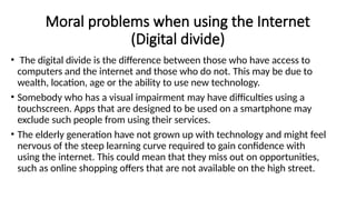 Moral problems when using the Internet
(Digital divide)
• The digital divide is the difference between those who have access to
computers and the internet and those who do not. This may be due to
wealth, location, age or the ability to use new technology.
• Somebody who has a visual impairment may have difficulties using a
touchscreen. Apps that are designed to be used on a smartphone may
exclude such people from using their services.
• The elderly generation have not grown up with technology and might feel
nervous of the steep learning curve required to gain confidence with
using the internet. This could mean that they miss out on opportunities,
such as online shopping offers that are not available on the high street.
 