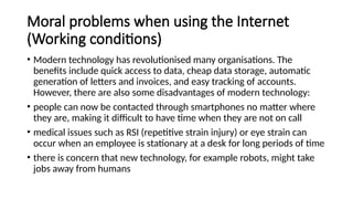 Moral problems when using the Internet
(Working conditions)
• Modern technology has revolutionised many organisations. The
benefits include quick access to data, cheap data storage, automatic
generation of letters and invoices, and easy tracking of accounts.
However, there are also some disadvantages of modern technology:
• people can now be contacted through smartphones no matter where
they are, making it difficult to have time when they are not on call
• medical issues such as RSI (repetitive strain injury) or eye strain can
occur when an employee is stationary at a desk for long periods of time
• there is concern that new technology, for example robots, might take
jobs away from humans
 