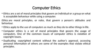 Computer Ethics
• Ethics are a set of moral principles that govern an individual or a group on what
is acceptable behaviour while using a computer.
Ethics are moral principles, or rules, that govern a person's attitudes and
behaviour.
• Ethics apply to the use of computers as much as they do to other things in life.
• Computer ethics is a set of moral principles that govern the usage of
computers. One of the common issues of computer ethics is violation of
copyright issues.
• Duplicating copyrighted content without the author’s approval, accessing
personal information of others are some of the examples that violate ethical
principles.
 