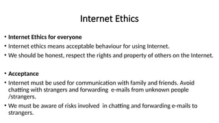 Internet Ethics
• Internet Ethics for everyone
• Internet ethics means acceptable behaviour for using Internet.
• We should be honest, respect the rights and property of others on the Internet.
• Acceptance
• Internet must be used for communication with family and friends. Avoid
chatting with strangers and forwarding e-mails from unknown people
/strangers.
• We must be aware of risks involved in chatting and forwarding e-mails to
strangers.
 