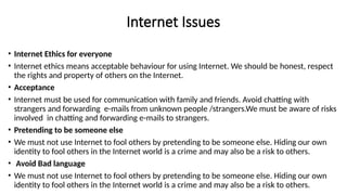 Internet Issues
• Internet Ethics for everyone
• Internet ethics means acceptable behaviour for using Internet. We should be honest, respect
the rights and property of others on the Internet.
• Acceptance
• Internet must be used for communication with family and friends. Avoid chatting with
strangers and forwarding e-mails from unknown people /strangers.We must be aware of risks
involved in chatting and forwarding e-mails to strangers.
• Pretending to be someone else
• We must not use Internet to fool others by pretending to be someone else. Hiding our own
identity to fool others in the Internet world is a crime and may also be a risk to others.
• Avoid Bad language
• We must not use Internet to fool others by pretending to be someone else. Hiding our own
identity to fool others in the Internet world is a crime and may also be a risk to others.
 