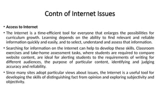 Contn of Internet Issues
• Access to Internet
• The Internet is a time-efficient tool for everyone that enlarges the possibilities for
curriculum growth. Learning depends on the ability to find relevant and reliable
information quickly and easily, and to select, understand and assess that information.
• Searching for information on the Internet can help to develop these skills. Classroom
exercises and take-home assessment tasks, where students are required to compare
website content, are ideal for alerting students to the requirements of writing for
different audiences, the purpose of particular content, identifying and judging
accuracy and reliability.
• Since many sites adopt particular views about issues, the Internet is a useful tool for
developing the skills of distinguishing fact from opinion and exploring subjectivity and
objectivity.
 