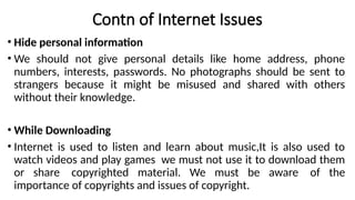 Contn of Internet Issues
• Hide personal information
• We should not give personal details like home address, phone
numbers, interests, passwords. No photographs should be sent to
strangers because it might be misused and shared with others
without their knowledge.
• While Downloading
• Internet is used to listen and learn about music,It is also used to
watch videos and play games we must not use it to download them
or share copyrighted material. We must be aware of the
importance of copyrights and issues of copyright.
 
