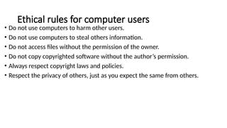 Ethical rules for computer users
• Do not use computers to harm other users.
• Do not use computers to steal others information.
• Do not access files without the permission of the owner.
• Do not copy copyrighted software without the author’s permission.
• Always respect copyright laws and policies.
• Respect the privacy of others, just as you expect the same from others.
 