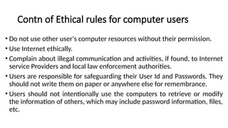 Contn of Ethical rules for computer users
• Do not use other user's computer resources without their permission.
• Use Internet ethically.
• Complain about illegal communication and activities, if found, to Internet
service Providers and local law enforcement authorities.
• Users are responsible for safeguarding their User Id and Passwords. They
should not write them on paper or anywhere else for remembrance.
• Users should not intentionally use the computers to retrieve or modify
the information of others, which may include password information, files,
etc.
 