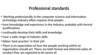Professional standards
• Working professionally in the computer science and information
technology industry often requires that people:
• have knowledge and experience in the industry, probably with formal
qualifications
• continually develop their skills and knowledge
• have a wide range of industry skills
• follow ‘best practice’ in their job
• There is an expectation of how the people working within an
organisation should act. There are both formal and informal codes of
conduct they are expected to be aware of.
 