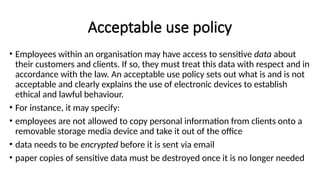 Acceptable use policy
• Employees within an organisation may have access to sensitive data about
their customers and clients. If so, they must treat this data with respect and in
accordance with the law. An acceptable use policy sets out what is and is not
acceptable and clearly explains the use of electronic devices to establish
ethical and lawful behaviour.
• For instance, it may specify:
• employees are not allowed to copy personal information from clients onto a
removable storage media device and take it out of the office
• data needs to be encrypted before it is sent via email
• paper copies of sensitive data must be destroyed once it is no longer needed
 