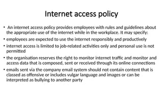 Internet access policy
• An internet access policy provides employees with rules and guidelines about
the appropriate use of the internet while in the workplace. It may specify:
• employees are expected to use the internet responsibly and productively
• internet access is limited to job-related activities only and personal use is not
permitted
• the organisation reserves the right to monitor internet traffic and monitor and
access data that is composed, sent or received through its online connections
• emails sent via the company email system should not contain content that is
classed as offensive or includes vulgar language and images or can be
interpreted as bullying to another party
 