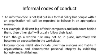 Informal codes of conduct
• An informal code is not laid out in a formal policy but people within
an organisation will still be expected to behave in an appropriate
manner.
• For example, if all staff log off their computers and lock doors behind
them, then other staff will usually follow their lead.
• Even though a written rule may not be in place, informally this
becomes an expectation in the workplace.
• Informal codes might also include unwritten customs and habits in
organisations, and demonstrate personal integrity by exhibiting
honesty and truthfulness.
 