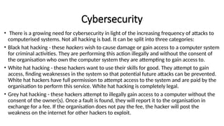 Cybersecurity
• There is a growing need for cybersecurity in light of the increasing frequency of attacks to
computerised systems. Not all hacking is bad. It can be split into three categories:
• Black hat hacking - these hackers wish to cause damage or gain access to a computer system
for criminal activities. They are performing this action illegally and without the consent of
the organisation who own the computer system they are attempting to gain access to.
• White hat hacking - these hackers want to use their skills for good. They attempt to gain
access, finding weaknesses in the system so that potential future attacks can be prevented.
White hat hackers have full permission to attempt access to the system and are paid by the
organisation to perform this service. White hat hacking is completely legal.
• Grey hat hacking - these hackers attempt to illegally gain access to a computer without the
consent of the owner(s). Once a fault is found, they will report it to the organisation in
exchange for a fee. If the organisation does not pay the fee, the hacker will post the
weakness on the internet for other hackers to exploit.
 
