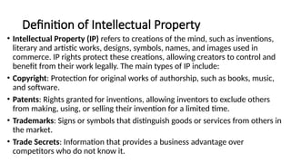 Definition of Intellectual Property
• Intellectual Property (IP) refers to creations of the mind, such as inventions,
literary and artistic works, designs, symbols, names, and images used in
commerce. IP rights protect these creations, allowing creators to control and
benefit from their work legally. The main types of IP include:
• Copyright: Protection for original works of authorship, such as books, music,
and software.
• Patents: Rights granted for inventions, allowing inventors to exclude others
from making, using, or selling their invention for a limited time.
• Trademarks: Signs or symbols that distinguish goods or services from others in
the market.
• Trade Secrets: Information that provides a business advantage over
competitors who do not know it.
 
