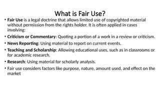 What is Fair Use?
• Fair Use is a legal doctrine that allows limited use of copyrighted material
without permission from the rights holder. It is often applied in cases
involving:
• Criticism or Commentary: Quoting a portion of a work in a review or criticism.
• News Reporting: Using material to report on current events.
• Teaching and Scholarship: Allowing educational uses, such as in classrooms or
for academic research.
• Research: Using material for scholarly analysis.
• Fair use considers factors like purpose, nature, amount used, and effect on the
market
 