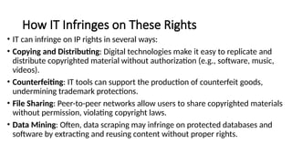 How IT Infringes on These Rights
• IT can infringe on IP rights in several ways:
• Copying and Distributing: Digital technologies make it easy to replicate and
distribute copyrighted material without authorization (e.g., software, music,
videos).
• Counterfeiting: IT tools can support the production of counterfeit goods,
undermining trademark protections.
• File Sharing: Peer-to-peer networks allow users to share copyrighted materials
without permission, violating copyright laws.
• Data Mining: Often, data scraping may infringe on protected databases and
software by extracting and reusing content without proper rights.
 