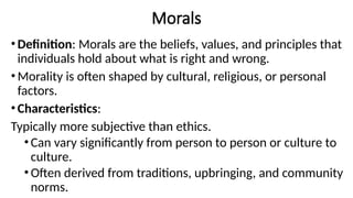Morals
•Definition: Morals are the beliefs, values, and principles that
individuals hold about what is right and wrong.
•Morality is often shaped by cultural, religious, or personal
factors.
•Characteristics:
Typically more subjective than ethics.
•Can vary significantly from person to person or culture to
culture.
•Often derived from traditions, upbringing, and community
norms.
 