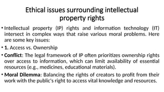 Ethical issues surrounding intellectual
property rights
• Intellectual property (IP) rights and information technology (IT)
intersect in complex ways that raise various moral problems. Here
are some key issues:
• 1. Access vs. Ownership
• Conflict: The legal framework of IP often prioritizes ownership rights
over access to information, which can limit availability of essential
resources (e.g., medicines, educational materials).
• Moral Dilemma: Balancing the rights of creators to profit from their
work with the public's right to access vital knowledge and resources.
 