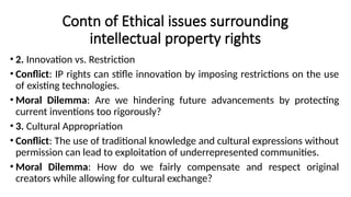 Contn of Ethical issues surrounding
intellectual property rights
• 2. Innovation vs. Restriction
• Conflict: IP rights can stifle innovation by imposing restrictions on the use
of existing technologies.
• Moral Dilemma: Are we hindering future advancements by protecting
current inventions too rigorously?
• 3. Cultural Appropriation
• Conflict: The use of traditional knowledge and cultural expressions without
permission can lead to exploitation of underrepresented communities.
• Moral Dilemma: How do we fairly compensate and respect original
creators while allowing for cultural exchange?
 