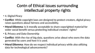 Contn of Ethical issues surrounding
intellectual property rights
• 4. Digital Piracy
• Conflict: While copyright laws are designed to protect creators, digital piracy
raises questions about fairness and accessibility.
• Moral Dilemma: Is it morally acceptable to share copyrighted material for
wider social benefit versus protecting individual creators’ rights?
• 5. Privacy and Data Ownership
• Conflict: With the rise of big data, questions arise about who owns the data
generated by users and how it is used.
• Moral Dilemma: How do we respect individual privacy while also utilizing
data for technological advancements?
 