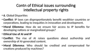 Contn of Ethical issues surrounding
intellectual property rights
• 6. Global Disparities
• Conflict: IP laws can disproportionately benefit wealthier countries or
corporations, leading to inequities in innovation and development.
• Moral Dilemma: How do we ensure fair access to IP benefits for
developing nations or marginalized groups?
• Ethical Use of AI and IP
• Conflict: The rise of AI raises questions about authorship and
ownership of AI-generated content.
• Moral Dilemma: Who should be credited and compensated for
creations produced by machines?
 