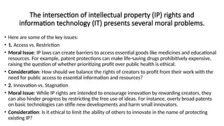 The intersection of intellectual property (IP) rights and
information technology (IT) presents several moral problems.
• Here are some of the key issues:
• 1. Access vs. Restriction
• Moral Issue: IP laws can create barriers to access essential goods like medicines and educational
resources. For example, patent protections can make life-saving drugs prohibitively expensive,
raising the question of whether prioritizing profit over public health is ethical.
• Consideration: How should we balance the rights of creators to profit from their work with the
need for public access to essential information and resources?
• 2. Innovation vs. Stagnation
• Moral Issue: While IP rights are intended to encourage innovation by rewarding creators, they
can also hinder progress by restricting the free use of ideas. For instance, overly broad patents
on basic technologies can stifle new developments and harm small innovators.
• Consideration: Is it ethical to limit the ability of others to innovate in the name of protecting
existing IP?
 