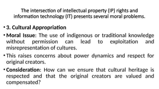 The intersection of intellectual property (IP) rights and
information technology (IT) presents several moral problems.
• 3. Cultural Appropriation
• Moral Issue: The use of indigenous or traditional knowledge
without permission can lead to exploitation and
misrepresentation of cultures.
• This raises concerns about power dynamics and respect for
original creators.
• Consideration: How can we ensure that cultural heritage is
respected and that the original creators are valued and
compensated?
 