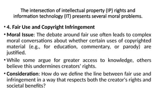 The intersection of intellectual property (IP) rights and
information technology (IT) presents several moral problems.
• 4. Fair Use and Copyright Infringement
• Moral Issue: The debate around fair use often leads to complex
moral conversations about whether certain uses of copyrighted
material (e.g., for education, commentary, or parody) are
justified.
• While some argue for greater access to knowledge, others
believe this undermines creators’ rights.
• Consideration: How do we define the line between fair use and
infringement in a way that respects both the creator's rights and
societal benefits?
 