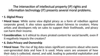 The intersection of intellectual property (IP) rights and
information technology (IT) presents several moral problems.
• 5. Digital Piracy
• Moral Issue: While some view digital piracy as a form of rebellion against
corporate greed, it also raises questions about fairness to creators. Many
artists and developers rely on sales to support their livelihoods, and piracy
can harm their income.
• Consideration: Is it ethical to share pirated content for social benefit, even if
it negatively impacts the creators?
• 6. Data Privacy and Ownership
• Moral Issue: The rise of big data raises significant concerns about who owns
user-generated data and how it is used. Many users are unaware of how
their data is collected, stored, and sold, leading to potential exploitation and
 
