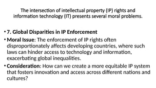 The intersection of intellectual property (IP) rights and
information technology (IT) presents several moral problems.
• 7. Global Disparities in IP Enforcement
• Moral Issue: The enforcement of IP rights often
disproportionately affects developing countries, where such
laws can hinder access to technology and information,
exacerbating global inequalities.
• Consideration: How can we create a more equitable IP system
that fosters innovation and access across different nations and
cultures?
 