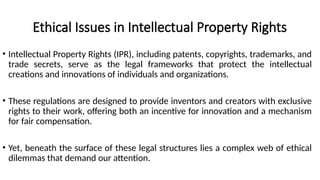 Ethical Issues in Intellectual Property Rights
• Intellectual Property Rights (IPR), including patents, copyrights, trademarks, and
trade secrets, serve as the legal frameworks that protect the intellectual
creations and innovations of individuals and organizations.
• These regulations are designed to provide inventors and creators with exclusive
rights to their work, offering both an incentive for innovation and a mechanism
for fair compensation.
• Yet, beneath the surface of these legal structures lies a complex web of ethical
dilemmas that demand our attention.
 