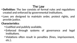 The Law
•Definition: The law consists of formal rules and regulations
created and enforced by governmental institutions.
•Laws are designed to maintain order, protect rights, and
provide justice.
Characteristics:
•Codified and publicly available.
•Enforced through systems of governance and legal
institutions.
•Violations often result in penalties (fines, imprisonment,
etc.).
 