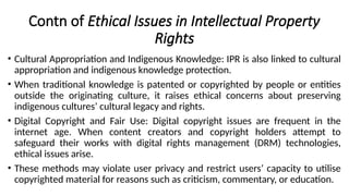 Contn of Ethical Issues in Intellectual Property
Rights
• Cultural Appropriation and Indigenous Knowledge: IPR is also linked to cultural
appropriation and indigenous knowledge protection.
• When traditional knowledge is patented or copyrighted by people or entities
outside the originating culture, it raises ethical concerns about preserving
indigenous cultures’ cultural legacy and rights.
• Digital Copyright and Fair Use: Digital copyright issues are frequent in the
internet age. When content creators and copyright holders attempt to
safeguard their works with digital rights management (DRM) technologies,
ethical issues arise.
• These methods may violate user privacy and restrict users’ capacity to utilise
copyrighted material for reasons such as criticism, commentary, or education.
 