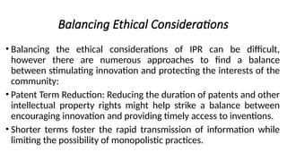 Balancing Ethical Considerations
• Balancing the ethical considerations of IPR can be difficult,
however there are numerous approaches to find a balance
between stimulating innovation and protecting the interests of the
community:
• Patent Term Reduction: Reducing the duration of patents and other
intellectual property rights might help strike a balance between
encouraging innovation and providing timely access to inventions.
• Shorter terms foster the rapid transmission of information while
limiting the possibility of monopolistic practices.
 
