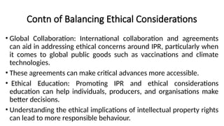 Contn of Balancing Ethical Considerations
• Global Collaboration: International collaboration and agreements
can aid in addressing ethical concerns around IPR, particularly when
it comes to global public goods such as vaccinations and climate
technologies.
• These agreements can make critical advances more accessible.
• Ethical Education: Promoting IPR and ethical considerations
education can help individuals, producers, and organisations make
better decisions.
• Understanding the ethical implications of intellectual property rights
can lead to more responsible behaviour.
 