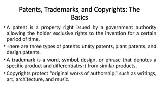 Patents, Trademarks, and Copyrights: The
Basics
• A patent is a property right issued by a government authority
allowing the holder exclusive rights to the invention for a certain
period of time.
• There are three types of patents: utility patents, plant patents, and
design patents.
• A trademark is a word, symbol, design, or phrase that denotes a
specific product and differentiates it from similar products.
• Copyrights protect “original works of authorship,” such as writings,
art, architecture, and music.
 