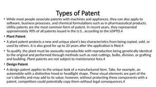 Types of Patent
• While most people associate patents with machines and appliances, they can also apply to
software, business processes, and chemical formulations such as in pharmaceutical products.
Utility patents are the most common form of patent. In recent years, they represented
approximately 90% of all patents issued in the U.S., according to the USPTO.4
• Plant Patent
• A plant patent protects a new and unique plant’s key characteristics from being copied, sold, or
used by others. It is also good for up to 20 years after the application is filed.4
• To qualify, the plant must be asexually reproducible with reproduction being genetically identical
to the original and performed through methods such as root cuttings, bulbs, division, or grafting
and budding. Plant patents are not subject to maintenance fees.4
• Design Patent
• A design patent applies to the unique look of a manufactured item. Take, for example, an
automobile with a distinctive hood or headlight shape. These visual elements are part of the
car’s identity and may add to its value; however, without protecting these components with a
patent, competitors could potentially copy them without legal consequences.4
 