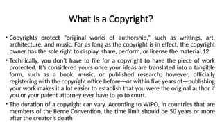 What Is a Copyright?
• Copyrights protect “original works of authorship,” such as writings, art,
architecture, and music. For as long as the copyright is in effect, the copyright
owner has the sole right to display, share, perform, or license the material.12
• Technically, you don’t have to file for a copyright to have the piece of work
protected. It’s considered yours once your ideas are translated into a tangible
form, such as a book, music, or published research; however, officially
registering with the copyright office before—or within five years of—publishing
your work makes it a lot easier to establish that you were the original author if
you or your patent attorney ever have to go to court.
• The duration of a copyright can vary. According to WIPO, in countries that are
members of the Berne Convention, the time limit should be 50 years or more
after the creator’s death
 