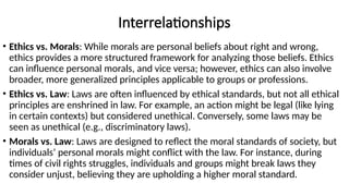 Interrelationships
• Ethics vs. Morals: While morals are personal beliefs about right and wrong,
ethics provides a more structured framework for analyzing those beliefs. Ethics
can influence personal morals, and vice versa; however, ethics can also involve
broader, more generalized principles applicable to groups or professions.
• Ethics vs. Law: Laws are often influenced by ethical standards, but not all ethical
principles are enshrined in law. For example, an action might be legal (like lying
in certain contexts) but considered unethical. Conversely, some laws may be
seen as unethical (e.g., discriminatory laws).
• Morals vs. Law: Laws are designed to reflect the moral standards of society, but
individuals’ personal morals might conflict with the law. For instance, during
times of civil rights struggles, individuals and groups might break laws they
consider unjust, believing they are upholding a higher moral standard.
 