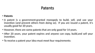 Patents
• Patents
• A patent is a government-granted monopoly to build, sell, and use your
invention (and prevent others from doing so). If you are issued a patent, it’s
usually good for 20 years.
• However, there are some patents that are only good for 14 years.
• After 20 years, your patent expires and anyone can copy, build,and sell your
invention.
• To receive a patent your idea must meet four requirements:
 