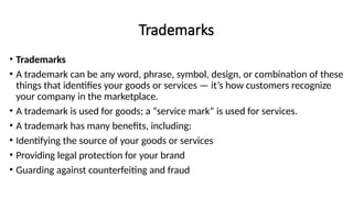 Trademarks
• Trademarks
• A trademark can be any word, phrase, symbol, design, or combination of these
things that identifies your goods or services — it’s how customers recognize
your company in the marketplace.
• A trademark is used for goods; a “service mark” is used for services.
• A trademark has many benefits, including:
• Identifying the source of your goods or services
• Providing legal protection for your brand
• Guarding against counterfeiting and fraud
 
