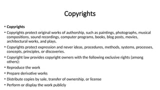 Copyrights
• Copyrights
• Copyrights protect original works of authorship, such as paintings, photographs, musical
compositions, sound recordings, computer programs, books, blog posts, movies,
architectural works, and plays.
• Copyrights protect expression and never ideas, procedures, methods, systems, processes,
concepts, principles, or discoveries.
• Copyright law provides copyright owners with the following exclusive rights (among
others):
• Reproduce the work
• Prepare derivative works
• Distribute copies by sale, transfer of ownership, or license
• Perform or display the work publicly
 