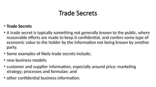 Trade Secrets
• Trade Secrets
• A trade secret is typically something not generally known to the public, where
reasonable efforts are made to keep it confidential, and confers some type of
economic value to the holder by the information not being known by another
party.
• Some examples of likely trade secrets include;
• new business models;
• customer and supplier information, especially around price; marketing
strategy; processes and formulae; and
• other confidential business information.
 