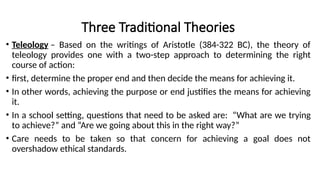 Three Traditional Theories
• Teleology – Based on the writings of Aristotle (384-322 BC), the theory of
teleology provides one with a two-step approach to determining the right
course of action:
• first, determine the proper end and then decide the means for achieving it.
• In other words, achieving the purpose or end justifies the means for achieving
it.
• In a school setting, questions that need to be asked are: “What are we trying
to achieve?” and “Are we going about this in the right way?”
• Care needs to be taken so that concern for achieving a goal does not
overshadow ethical standards.
 