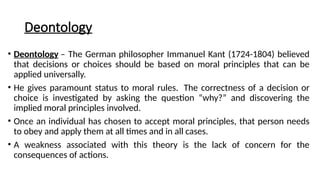 Deontology
• Deontology – The German philosopher Immanuel Kant (1724-1804) believed
that decisions or choices should be based on moral principles that can be
applied universally.
• He gives paramount status to moral rules. The correctness of a decision or
choice is investigated by asking the question “why?” and discovering the
implied moral principles involved.
• Once an individual has chosen to accept moral principles, that person needs
to obey and apply them at all times and in all cases.
• A weakness associated with this theory is the lack of concern for the
consequences of actions.
 