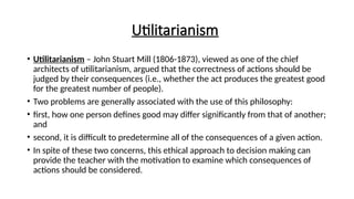 Utilitarianism
• Utilitarianism – John Stuart Mill (1806-1873), viewed as one of the chief
architects of utilitarianism, argued that the correctness of actions should be
judged by their consequences (i.e., whether the act produces the greatest good
for the greatest number of people).
• Two problems are generally associated with the use of this philosophy:
• first, how one person defines good may differ significantly from that of another;
and
• second, it is difficult to predetermine all of the consequences of a given action.
• In spite of these two concerns, this ethical approach to decision making can
provide the teacher with the motivation to examine which consequences of
actions should be considered.
 