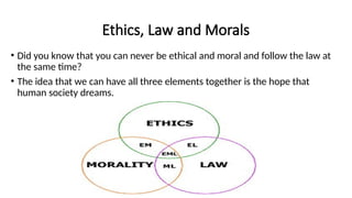Ethics, Law and Morals
• Did you know that you can never be ethical and moral and follow the law at
the same time?
• The idea that we can have all three elements together is the hope that
human society dreams.
 